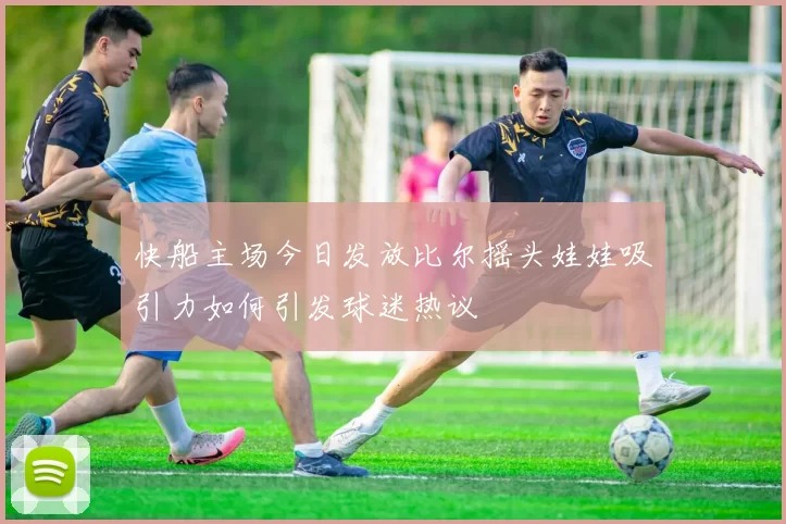 快船主场今日发放比尔摇头娃娃吸引力如何引发球迷热议