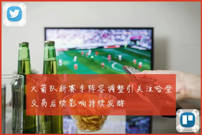火箭队新赛季阵容调整引关注哈登交易后续影响持续发酵