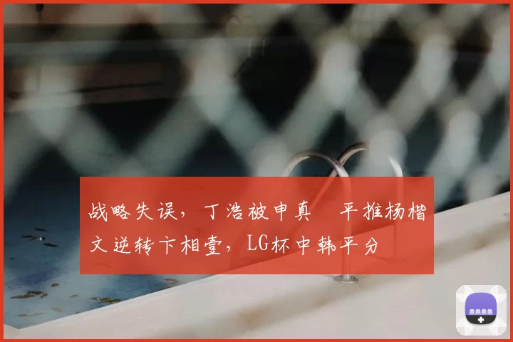 战略失误，丁浩被申真谞平推杨楷文逆转卞相壹，LG杯中韩平分