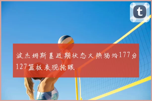 波杰姆斯基近期状态火热场均177分127篮板表现抢眼