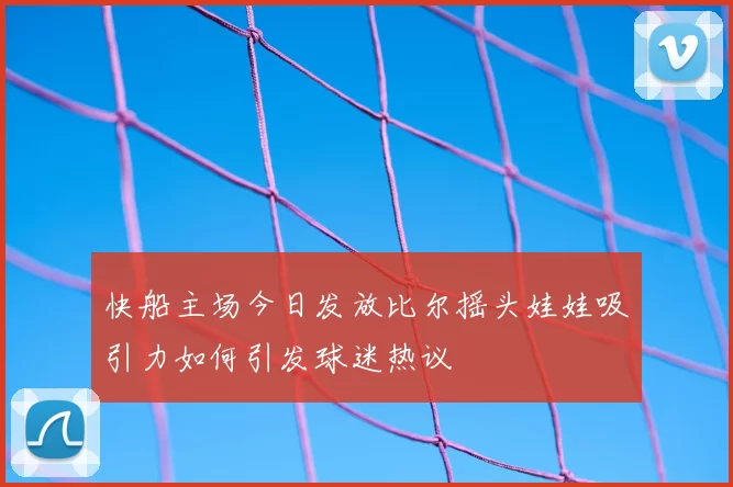 快船主场今日发放比尔摇头娃娃吸引力如何引发球迷热议